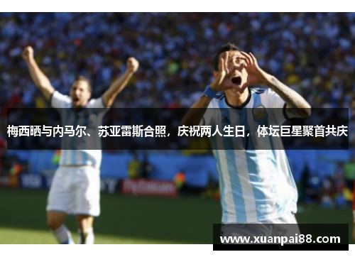 梅西晒与内马尔、苏亚雷斯合照，庆祝两人生日，体坛巨星聚首共庆